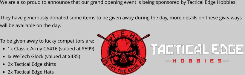 We are also proud to announce that our grand opening event is being sponsored by Tactical Edge Hobbies!  They have generously donated some items to be given away during the day, more details on these giveaways will be available on the day.  To be given away to lucky competitors are: •	1x Classic Army CA416 (valued at $599) •	Ix WeTech Glock (valued at $435) •	2x Tactical Edge shirts •	2x Tactical Edge Hats